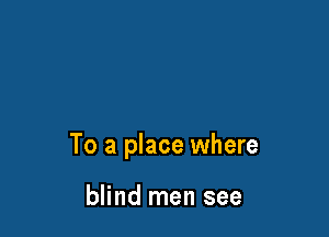 To a place where

blind men see