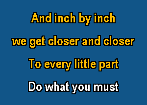 And inch by inch

we get closer and closer

To every little part

Do what you must