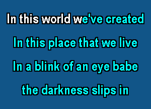 In this world we've created

In this place that we live

In a blink of an eye babe

the darkness slips in