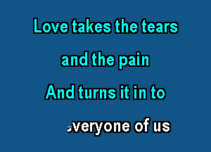 Love takes the tears
and the pain

And turns it in to

for everyone of us