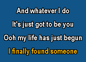 And whatever I do

It's just got to be you

Ooh my life hasjust begun

lfinally found someone