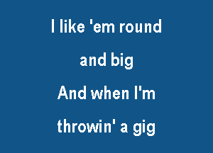 I like 'em round
and big

And when I'm

throwin' a gig
