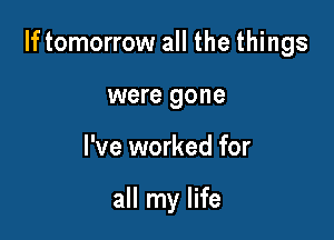 If tomorrow all the things

were gone
I've worked for

all my life