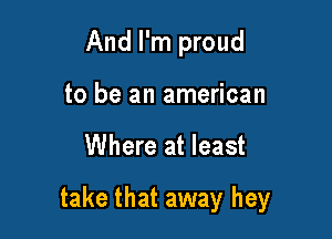 And I'm proud
to be an american

Where at least

take that away hey