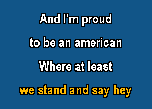 And I'm proud

to be an american
Where at least

we stand and say hey