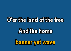 O'er the land ofthe free
And the home

banner yet wave