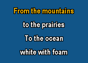 From the mountains

to the prairies

To the ocean

white with foam