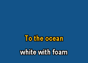 To the ocean

white with foam