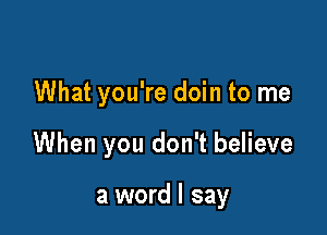 What you're doin to me

When you don't believe

a word I say