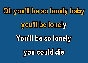 0h you'll be so lonely baby
you'll be lonely

You'll be so lonely

you could die