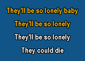 They'll be so lonely baby
They'll be so lonely

They'll be so lonely

They could die