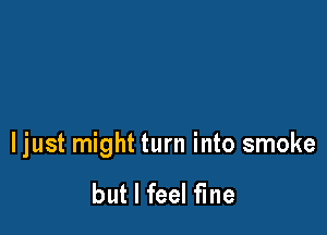 ljust might turn into smoke

but I feel fine