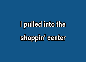 lpulled into the

shoppin' center