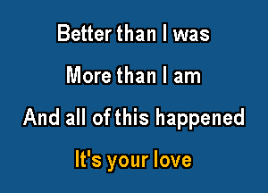 Better than I was

More than I am

And all ofthis happened

It's your love