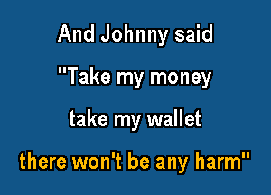 And Johnny said
Take my money

take my wallet

there won't be any harm