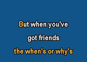 But when you've

got friends

the when's or why's