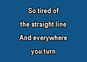 So tired of
the straight line

And everywhere

you turn