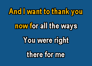 And I want to thank you

now for all the ways

You were right

there for me