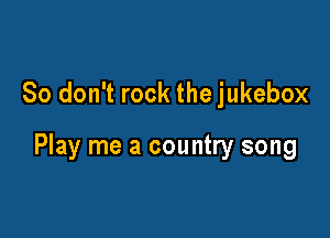 So don't rock the jukebox

Play me a country song