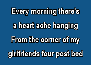 Every morning there's
a heart ache hanging

From the corner of my

girlfriends four post bed