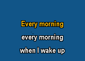 Every morning

every morning

when I wake up