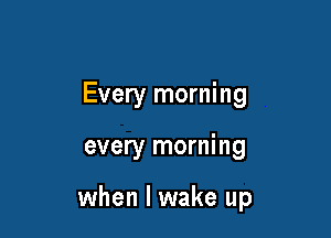 Every morning

every morning

when I wake up