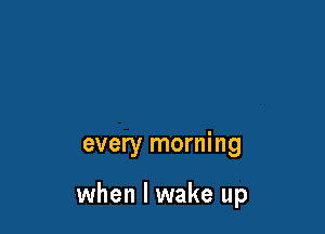 every morning

when I wake up