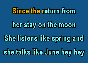 Since the return from
her stay on the moon

She listens like spring and

she talks like June hey hey