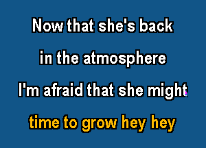 Nowthat she's back

in the atmosphere

I'm afraid that she might

time to grow hey hey