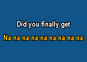 Did you finally get

Na na na na na na na na na