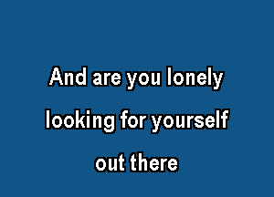 And are you lonely

looking for yourself

out there