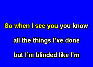 So when I see you you know

all the things We done

but Pm blinded like Pm