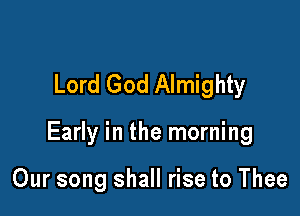 Lord God Almighty

Early in the morning

Our song shall rise to Thee
