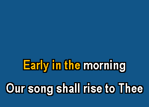 Early in the morning

Our song shall rise to Thee