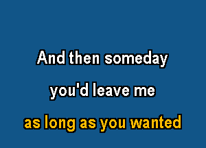 And then someday

you'd leave me

as long as you wanted