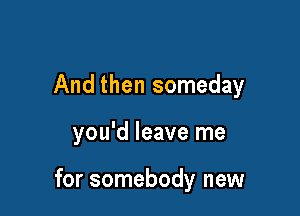 And then someday

you'd leave me

for somebody new