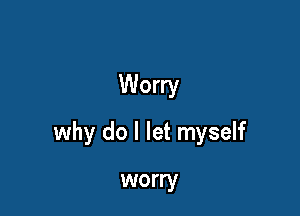 Worry

why do I let myself

worry