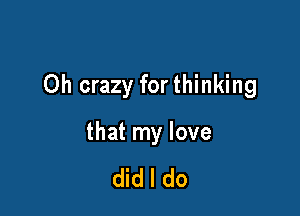 Oh crazy for thinking

that my love

did I do