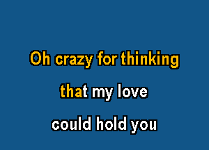 Oh crazy for thinking

that my love

could hold you