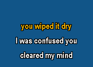 you wiped it dry

I was confused you

cleared my mind