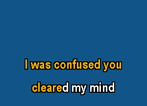l was confused you

cleared my mind