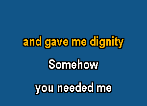 and gave me dignity

Somehow

you needed me