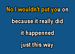 No I wouldn't put you on
because it really did

ithappenned

just this way