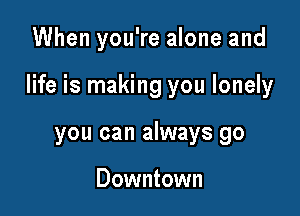 When you're alone and

life is making you lonely

you can always go

Downtown