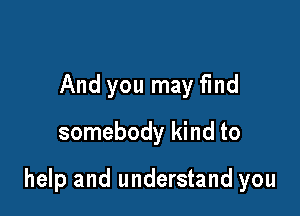 And you may find
somebody kind to

help and understand you