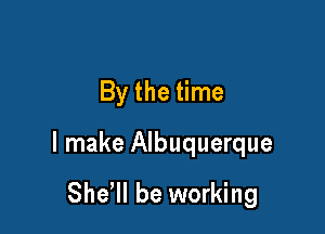 By the time

I make Albuquerque

Sher be working