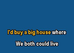 I'd buy a big house where

We both could live