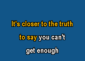 It's closer to the truth

to say you can't

get enough