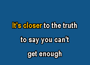 It's closer to the truth

to say you can't

get enough