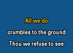 All we do

crumbles to the ground

Thou we refuse to see